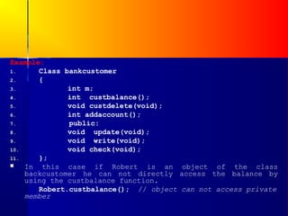 Example:
1.     Class bankcustomer
2.     {
3.            int m;
4.            int custbalance();
5.            void custdelete(void);
6.            int addaccount();
7.            public:
8.            void update(void);
9.            void write(void);
10.           void check(void);
11.    };
   In this case if Robert is an object of the class
    backcustomer he can not directly access the balance by
    using the custbalance function.
       Robert.custbalance(); // object can not access private
    member
 