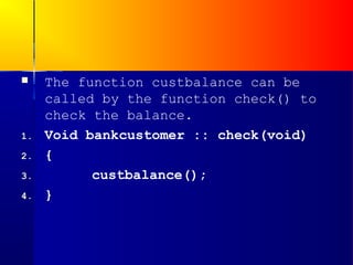     The function custbalance can be
     called by the function check() to
     check the balance.
1.   Void bankcustomer :: check(void)
2.   {
3.         custbalance();
4.   }
 