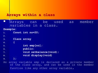 Arrays within a class
     Arrays   can  be   used         as    member
      variables in a class.
Example:
1.    Const int no=20;
2.
3.    Class array
4.    {
5.          int emp[no];
6.          public:
7.          void setbalance(void);
8.          void display(void)
9.    };
An array variable emp is declared as a private member
    of the class array, and can be used is the member
    function like any other array variable.
 