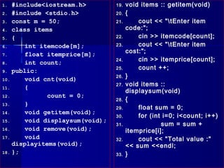 1.  #include<iostream.h>         19.   void items :: getitem(void)
2. #include <stdio.h>            20.   {
3. const m = 50;                 21.       cout << "tEnter item
4. class items                         code:";
5. {                             22.       cin >> itemcode[count];
6.      int itemcode[m];         23.       cout << "tEnter item
7.      float itemprice[m];            cost:";
                                 24.       cin >> itemprice[count];
8.      int count;
                                 25.       count ++;
9. public:
                                 26.   }
10.     void cnt(void)
                                 27.   void items ::
11.     {
                                       displaysum(void)
12.           count = 0;
                                 28.   {
13.     }
                                 29.       float sum = 0;
14.     void getitem(void);
                                 30.       for (int i=0; i<count; i++)
15.     void displaysum(void);
                                 31.               sum = sum +
16.     void remove(void);             itemprice[i];
17.     void                     32.       cout << "Total value :"
    displayitems(void);                << sum <<endl;
18. };                           33.   }
 