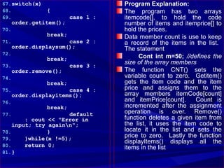 67. switch(x)                       Program Explanation:
68.             {                   The program has two arrays
69.                      case 1 :   itemcode[], to hold the code
      order.getitem();              number of items and itemprice[] to
70.                                 hold the prices.
                break;              Data member count is use to keep
71.                    case 2 :     a record of the items in the list.
      order.displaysum();           The statement
72.
                break;                   Cont int m=50; //defines the
                                    size of the array members
73.                      case 3 :
      order.remove();               The function CNT() sets the
74.                                 variable count to zero. Getitem()
                break;              gets the item code and the item
75.                    case 4 :     price and assigns them to the
      order.displayitems();         array members itemCode[count]
76.                                 and itemPrice[count].     Count is
                break;              incremented after the assignment
77.                  default        operation is over. Remove()
        : cout << "Error in         function deletes a given item from
    input; try againn";            the list, it uses the item code to
78.            }                    locate it in the list and sets the
79.     }while(x !=5);              price to zero. Lastly the function
                                    displayItems() displays all the
80.     return 0;                   items in the list
81. }
 