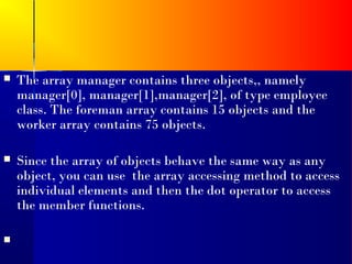    The array manager contains three objects,, namely
    manager[0], manager[1],manager[2], of type employee
    class. The foreman array contains 15 objects and the
    worker array contains 75 objects.

   Since the array of objects behave the same way as any
    object, you can use the array accessing method to access
    individual elements and then the dot operator to access
    the member functions.


 
