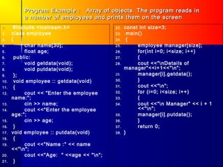 Program Example : Array of objects. The program reads in
           a number of employees and prints them on the screen
1.     #include <iostream.h>                22.   const int size=3;
2.    class employee                        23.     main()
3.    {                                     24.     {
4.          char name[30];                  25.         employee manager[size];
5.          float age;                      26.         for(int i=0; i<size; i++)
6.      public:                             27.         {
7.          void getdata(void);             28.         cout <<"nDetails of
8.          void putdata(void);                   manager"<<i+1<<"n";
9.      };                                  29.         manager[i].getdata();
10.     void employee :: getdata(void)      30.         }
11.     {                                   31.         cout <<"n";
12.         cout << "Enter the employee     32.         for (i=0; i<size; i++)
      name:";                               33.         {
13.         cin >> name;                    34.         cout <<"n Manager" << i + 1
14.         cout <<"Enter the employee                  <<"n";
      age:";                                35.         manager[i].putdata();
15.         cin >> age;                     36.         }
16.     }                                   37.         return 0;
17.   void employee :: putdata(void)        38.   }
18.     {
19.         cout <<"Name :" << name
      <<"n";
20.         cout <<"Age: " <<age << "n";
21.     }
 