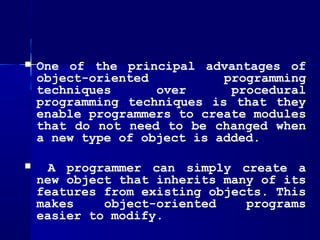    One of the principal advantages of
    object-oriented          programming
    techniques      over      procedural
    programming techniques is that they
    enable programmers to create modules
    that do not need to be changed when
    a new type of object is added.

     A programmer can simply create a
    new object that inherits many of its
    features from existing objects. This
    makes    object-oriented    programs
    easier to modify.
 