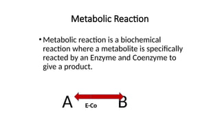 Metabolic Reaction
•Metabolic reaction is a biochemical
reaction where a metabolite is specifically
reacted by an Enzyme and Coenzyme to
give a product.
A E-Co B
 