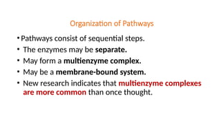 Organization of Pathways
•Pathways consist of sequential steps.
• The enzymes may be separate.
• May form a multienzyme complex.
• May be a membrane-bound system.
• New research indicates that multienzyme complexes
are more common than once thought.
 