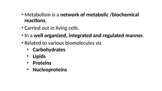 • Metabolism is a network of metabolic /biochemical
reactions.
• Carried out in living cells.
• In a well organized, integrated and regulated manner.
• Related to various biomolecules viz
• Carbohydrates
• Lipids
• Proteins
• Nucleoproteins
 