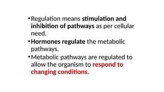 •Regulation means stimulation and
inhibition of pathways as per cellular
need.
•Hormones regulate the metabolic
pathways.
•Metabolic pathways are regulated to
allow the organism to respond to
changing conditions.
 