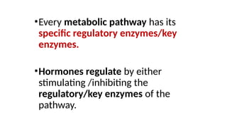 •Every metabolic pathway has its
specific regulatory enzymes/key
enzymes.
•Hormones regulate by either
stimulating /inhibiting the
regulatory/key enzymes of the
pathway.
 