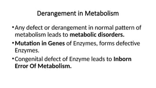 Derangement in Metabolism
•Any defect or derangement in normal pattern of
metabolism leads to metabolic disorders.
•Mutation in Genes of Enzymes, forms defective
Enzymes.
•Congenital defect of Enzyme leads to Inborn
Error Of Metabolism.
 