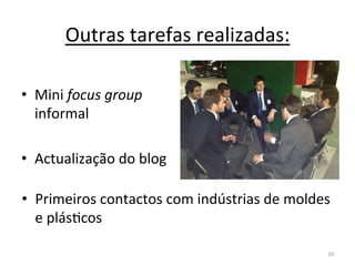 Outras	
  tarefas	
  realizadas:	
  

•  Mini	
  focus	
  group	
  
   informal	
  

•  Actualização	
  do	
  blog	
  

•  Primeiros	
  contactos	
  com	
  indústrias	
  de	
  moldes	
  
   e	
  plásIcos	
  

                                                                10	
  
 