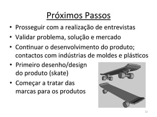 Próximos	
  Passos	
  
•  Prosseguir	
  com	
  a	
  realização	
  de	
  entrevistas	
  
•  Validar	
  problema,	
  solução	
  e	
  mercado	
  
•  ConInuar	
  o	
  desenvolvimento	
  do	
  produto;	
  
   contactos	
  com	
  indústrias	
  de	
  moldes	
  e	
  plásIcos	
  
•  Primeiro	
  desenho/design	
  
   do	
  produto	
  (skate)	
  
•  Começar	
  a	
  tratar	
  das	
  
   marcas	
  para	
  os	
  produtos	
  

                                                                   12	
  
 