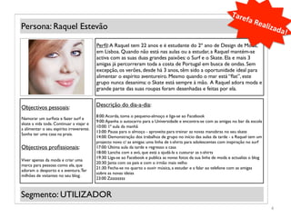 Tare
                                                                                                                            fa	
  R
Persona: Raquel Estevão                                                                                                            ealiz
                                                                                                                                           ada!
                                                                                                                                               	
  
                                          Perﬁl: A Raquel tem 22 anos e é estudante do 2º ano de Design de Moda,
                                          em Lisboa. Quando não está nas aulas ou a estudar, a Raquel mantém-se
                                          activa com as suas duas grandes paixões: o Surf e o Skate. Ela e mais 3
                                          amigas já percorreram toda a costa de Portugal em busca de ondas. Sem
             (Foto)                       excepção, os verões, desde há 3 anos, têm sido a oportunidade ideal para
                                          alimentar o espírito aventureiro. Mesmo quando o mar está “ﬂat”, este
                                          grupo nunca desanima: o Skate está sempre à mão. A Raquel adora moda e
                                          grande parte das suas roupas foram desenhadas e feitas por ela.


Objectivos pessoais:                      Descrição do dia-a-dia:
                                          8:00: Acorda, toma o pequeno-almoço e liga-se ao Facebook
Namorar um surﬁsta e fazer surf e
                                          9:00: Apanha o autocarro para a Universidade e encontra-se com as amigas no bar da escola
skate a vida toda. Continuar a viajar e
                                          10:00: 1ª aula da manhã
a alimentar o seu espírito irreverente.
                                          13:00: Pausa para o almoço - aproveita para treinar as novas manobras no seu skate
Sonha ter uma casa na praia.
                                          14:00: Demonstração dos trabalhos de grupo no início das aulas da tarde - a Raquel tem um
                                          projecto novo c/ as amigas: uma linha de t-shirts para adolescentes com inspiração no surf
Objectivos proﬁssionais:                  17:00: Última aula da tarde e regresso a casa
                                          18:00: Lancha com a avó, que está a ajudá-la a custurar as t-shirts
                                          19:30: Liga-se ao Facebook e publica as novas fotos da sua linha de moda e actualiza o blog
Viver apenas da moda e criar uma
                                          20:30: Janta com os pais e com o irmão mais velho
marca para pessoas como ela, que
                                          21:30: Fecha-se no quarto a ouvir música, a estudar e a falar ao telefone com as amigas
adoram o desporto e a aventura. Ter
                                          sobre as novas ideias
milhões de vsitantes no seu blog.
                                          23:00 Zzzzzzzzz


Segmento: UTILIZADOR
                                                                                                                                        4	
  
 