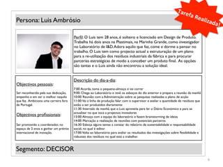 Tare
                                                                                                                          fa	
  R
Persona: Luis Ambrósio                                                                                                           ealiz
                                                                                                                                         ada!
                                                                                                                                             	
  
                                       Perﬁl: O Luis tem 28 anos, é solteiro e licenciado em Design de Produto.
                                       Trabalha há dois anos na Plastimais, na Marinha Grande, como investigador
                                       no Laboratório de I&D. Adora aquilo que faz, come e dorme a pensar no
            (Foto)                     trabalho. O Luis tem como projecto actual a estruturação de um plano
                                       para a re-utilização dos resíduos industriais da fábrica e para procurar
                                       parcerias estratégicas de modo a conceber um produto ﬁnal. As opções
                                       são tantas e o Luis ainda não encontrou a solução ideal.


                                       Descrição do dia-a-dia:
Objectivos pessoais:
                                       7:00: Acorda, toma o pequeno-almoço e vai correr
Ser reconhecido pela sua dedicação,    9:00: Chega ao Laboratório e revê os esboços do dia anterior e prepara a reunião da manhã
empenho e em ser o melhor naquilo      10:00: Reunião com a Administração sobre as pesquisas realizadas e plano de acção
que faz. Ambiciona uma carreira fora   11:00: Vai à linha de produção falar com o supervisor e avaliar a quantidade de resíduos que
de Portugal.                           estão a ser produzidos diariamente
                                       11:30: Intervalo da manhã, que o Luis aproveita para ler o Diário Económico e para se
                                       actualizar no que toca a projectos inovadores
Objectivos proﬁssionais:               13:00: Almoça com a equipa do laboratório e fazem brainstorming de ideias
                                       14:00: Marcação e realização de reuniões com potenciais parceiros
Ser promovido a coordenador, no        16:30: Esboça alguns temas a constar do relatório de sustentabilidade e responsabilidade
espaço de 2 anos e ganhar um prémio    social, no qual é editor
internacional de inovação.             17:00: Volta ao laboratório para avaliar os resultados das investigações sobre ﬂexibilidade e
                                       robustez dos resíduos no qual está a trabalhar.


Segmento: DECISOR
                                                                                                                                       6	
  
 