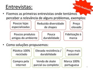Tare
  Entrevistas:	
                                                                     fa	
  R
                                                                                            ealiz
                                                                                                    ada!
                                                                                                        	
  
•  Fizemos	
  as	
  primeiras	
  entrevistas	
  onde	
  tentámos	
  
   perceber	
  a	
  relevância	
  de	
  alguns	
  problemas,	
  exemplos:	
  
         Poucas	
  lojas	
         Reduzida	
  diversidade	
                Preço	
  
        especializadas	
                de	
  shapes	
                     elevado	
  

         Poucos	
  produtos	
                Pouca	
                Fidelização	
  à	
  
        amigos	
  do	
  ambiente	
        durabilidade	
               marca	
  

•  Como	
  soluções	
  propusemos:	
  
         PlásIco	
  100%	
       Elevada	
  resistência	
  /	
       Preço	
  mais	
  
           reciclado	
               durabilidade	
                   acessível	
  

         Compra	
  pela	
        Venda	
  de	
  skate	
            Marca	
  100%	
  
           internet	
          parcial	
  ou	
  completo	
         portuguesa	
                 8	
  
 