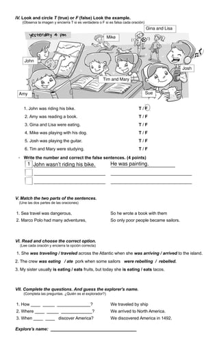 IV. Look and circle T (true) or F (false) Look the example.
(Observa la imagen y encierra T si es verdadera o F si es falsa cada oración)
1. John was riding his bike. T / F
2. Amy was reading a book. T / F
3. Gina and Lisa were eating. T / F
4. Mike was playing with his dog. T / F
5. Josh was playing the guitar. T / F
6. Tim and Mary were studying. T / F
• Write the number and correct the false sentences. (4 points)
__________________________ ___________________________
______________________________ __________________________________
______________________________ __________________________________
V. Match the two parts of the sentences.
(Une las dos partes de las oraciones)
1. Sea travel was dangerous, So he wrote a book with them
2. Marco Polo had many adventures, So only poor people became sailors.
VI. Read and choose the correct option.
(Lee cada oración y encierra la opción correcta)
1. She was traveling / traveled across the Atlantic when she was arriving / arrived to the island.
2. The crew was eating / ate pork when some sailors were rebelling / rebelled.
3. My sister usually is eating / eats fruits, but today she is eating / eats tacos.
VII. Complete the questions. And guess the explorer's name.
(Completa las preguntas. ¿Quién es el explorador?)
1. How ____ _____ ______________? We traveled by ship
2. Where ____ _____ _____________? We arrived to North America.
3. When ____ ____ discover America? We discovered America in 1492.
Explore's name: ____________________________________
John wasn’t riding his bike. He was painting.1
Amy Sue
Tim and Mary
John
Mike
Gina and Lisa
Josh
 