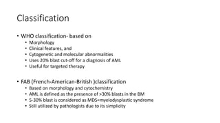 Classification
• WHO classification- based on
• Morphology
• Clinical features, and
• Cytogenetic and molecular abnormalities
• Uses 20% blast cut-off for a diagnosis of AML
• Useful for targeted therapy
• FAB (French-American-British )classification
• Based on morphology and cytochemistry
• AML is defined as the presence of >30% blasts in the BM
• 5-30% blast is considered as MDS=myelodysplastic syndrome
• Still utilized by pathologists due to its simplicity
 
