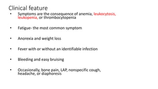 Clinical feature
• Symptoms are the consequence of anemia, leukocytosis,
leukopenia, or thrombocytopenia
• Fatigue- the most common symptom
• Anorexia and weight loss
• Fever with or without an identifiable infection
• Bleeding and easy bruising
• Occasionally, bone pain, LAP, nonspecific cough,
headache, or diaphoresis
 
