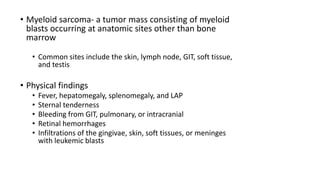 • Myeloid sarcoma- a tumor mass consisting of myeloid
blasts occurring at anatomic sites other than bone
marrow
• Common sites include the skin, lymph node, GIT, soft tissue,
and testis
• Physical findings
• Fever, hepatomegaly, splenomegaly, and LAP
• Sternal tenderness
• Bleeding from GIT, pulmonary, or intracranial
• Retinal hemorrhages
• Infiltrations of the gingivae, skin, soft tissues, or meninges
with leukemic blasts
 