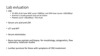 Lab evluation
• CBC
• 25-40% of pts have WBC count <5000/µl, and 20% have counts >100,000/µl
• Anemia is usually present and can be severe
• Platelet count <100,000/µl- 75% of pts
• Serum uric acid and LDH
• LFT and RFT
• Serum electrolytes
• Bone marrow aspirate and biopsy- for morphology, cytogenetics, flow
cytometry, molecular studies
• Lumbar puncture for those with symptoms of CNS involement
 