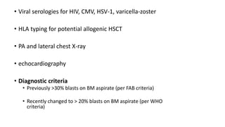 • Viral serologies for HIV, CMV, HSV-1, varicella-zoster
• HLA typing for potential allogenic HSCT
• PA and lateral chest X-ray
• echocardiography
• Diagnostic criteria
• Previously >30% blasts on BM aspirate (per FAB criteria)
• Recently changed to > 20% blasts on BM aspirate (per WHO
criteria)
 