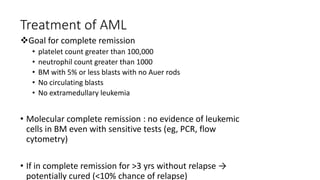 Treatment of AML
Goal for complete remission
• platelet count greater than 100,000
• neutrophil count greater than 1000
• BM with 5% or less blasts with no Auer rods
• No circulating blasts
• No extramedullary leukemia
• Molecular complete remission : no evidence of leukemic
cells in BM even with sensitive tests (eg, PCR, flow
cytometry)
• If in complete remission for >3 yrs without relapse →
potentially cured (<10% chance of relapse)
 