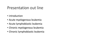 Presentation out line
• introduction
• Acute myelogenous leukemia
• Acute lymphoblastic leukemia
• Chronic myelogenous leukemia
• Chronic lymphoblastic leukemia
 