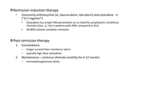 Remission induction therapy
• Commonly anthracycline (ie, daunorubicin, idarubicin) and cytarabine →
(“3+7 regimen”)
• Cytarabine has ample CNS penetration so no need for prophylactic intrathecal
chemotx (also, ↓ risk in patients with AML compared to ALL)
• 60-80% achieve complete remission
Post remission therapy
1. Consolidation
– longer survival than maintence alone
– typically high dose cytarabine
2. Maintenance – continue chemotx monthly for 4-12 months
– nonmyelosuppressive doses
 