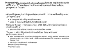 Increasingly, hematopoietic cell transplantation is used in patients with
AML after 1st remission in those with poor/intermediate
prognostic factors.
• Also allogenic/autologous transplant in those with relapse or
2nd remission
• autologous with higher relapse rates
• Used in those without HLA matched donor
• Standard therapy → remission rates of 60-80% with median remission
durations of 1 yr
• less than 20% achieve long-term remission free survival
• Therapy is altered in older individuals (esp. those with poor
performance status)
• AML believed to be a clinically/biologically distinct entity in older individuals →
remission rates of 45% in those > 60 yo with less than 10% long-term remission
free survival
• low dose cytarabine +/- hydroxyurea
investigational therapy
palliative care
 