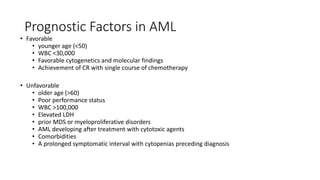 Prognostic Factors in AML
• Favorable
• younger age (<50)
• WBC <30,000
• Favorable cytogenetics and molecular findings
• Achievement of CR with single course of chemotherapy
• Unfavorable
• older age (>60)
• Poor performance status
• WBC >100,000
• Elevated LDH
• prior MDS or myeloproliferative disorders
• AML developing after treatment with cytotoxic agents
• Comorbidities
• A prolonged symptomatic interval with cytopenias preceding diagnosis
 