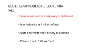 ACUTE LYMPHOBLASTIC LEUKEMIA
(ALL)
• Commonest form of malignancy in childhood
• Peak incidence at 4 – 5 yrs of age
• Acute onset with short history of duration
• 85% are B cell , 15% are T cell
 