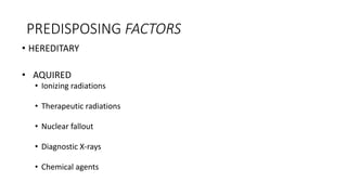 PREDISPOSING FACTORS
• HEREDITARY
• AQUIRED
• Ionizing radiations
• Therapeutic radiations
• Nuclear fallout
• Diagnostic X-rays
• Chemical agents
 