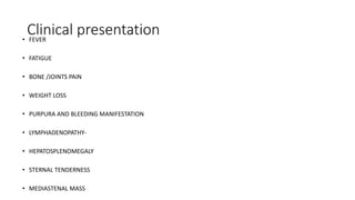 Clinical presentation• FEVER
• FATIGUE
• BONE /JOINTS PAIN
• WEIGHT LOSS
• PURPURA AND BLEEDING MANIFESTATION
• LYMPHADENOPATHY-
• HEPATOSPLENOMEGALY
• STERNAL TENDERNESS
• MEDIASTENAL MASS
 