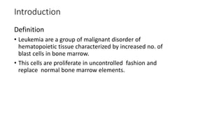 Introduction
Definition
• Leukemia are a group of malignant disorder of
hematopoietic tissue characterized by increased no. of
blast cells in bone marrow.
• This cells are proliferate in uncontrolled fashion and
replace normal bone marrow elements.
 
