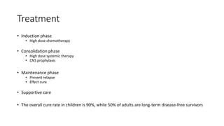 Treatment
• Induction phase
• High dose chemotherapy
• Consolidation phase
• High dose systemic therapy
• CNS prophylaxis
• Maintenance phase
• Prevent relapse
• Effect cure
• Supportive care
• The overall cure rate in children is 90%, while 50% of adults are long-term disease-free survivors
 