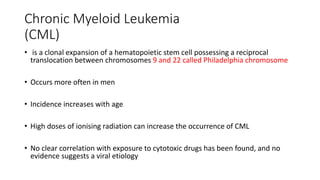 Chronic Myeloid Leukemia
(CML)
• is a clonal expansion of a hematopoietic stem cell possessing a reciprocal
translocation between chromosomes 9 and 22 called Philadelphia chromosome
• Occurs more often in men
• Incidence increases with age
• High doses of ionising radiation can increase the occurrence of CML
• No clear correlation with exposure to cytotoxic drugs has been found, and no
evidence suggests a viral etiology
 
