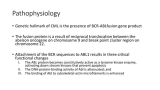 Pathophysiology
• Genetic hallmark of CML is the presence of BCR-ABLfusion gene product
• The fusion protein is a result of reciprocal translocation between the
abelson oncogene on chromosome 9 and break point cluster region on
chromosome 22.
• Attachment of the BCR sequences to ABL1 results in three critical
functional changes
I. The ABL protein becomes constitutively active as a tyrosine kinase enzyme,
activating down stream kinases that prevent apoptosis
II. The DNA-protein-binding activity of Abl is attenuated; and
III. The binding of Abl to cytoskeletal actin microfilaments is enhanced
 