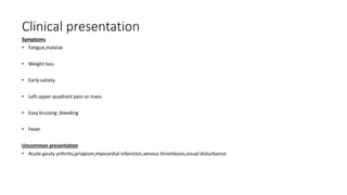 Clinical presentation
Symptoms
• Fatigue,malaise
• Weight loss
• Early satiety
• Left upper quadrant pain or mass
• Easy bruising ,bleeding
• Fever
Uncommon presentation
• Acute gouty arthritis,priapism,myocardial infarction,venous thrombosis,visual disturbance
 