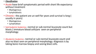 • Classification
• Acute:have brief symptomatic period with short life expectancy
without treatment
• Myelogenous
• lymphoblastic
• Chronic:- the patient are un well for years and survival is long (
usually in years)
• Myelogenous
• Lymphoblast
• Sub leukemic leukemia:- normal or sub-normal leucocyte count but
blasts ( immature blood cells)are seen on peripheral
morphology
• Aleukemic leukemia:- normal or sub normal leucocyte count and
also no blast seen on peripheral morphology. diagnosis is by
taking bone marrow biopsy and seeing blast cells.
 