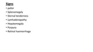 Signs
• pallor
• Splenomegaly
• Sternal tenderness
• Lymhadenopathy
• Hepatomegaly
• Purpura
• Retinal haemorrhage
 
