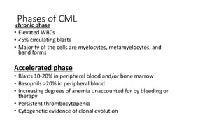 Phases of CML
chronic phase
• Elevated WBCs
• <5% circulating blasts
• Majority of the cells are myelocytes, metamyelocytes, and
band forms
Accelerated phase
• Blasts 10-20% in peripheral blood and/or bone marrow
• Basophils >20% in peripheral blood
• Increasing degrees of anemia unaccounted for by bleeding or
therapy
• Persistent thrombocytopenia
• Cytogenetic evidence of clonal evolution
 