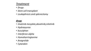 Treatment
• Drugs
• Stem cell transplant
• Leukaphresis and splenectomy
drugs
• Imatinib mesylate,dasatinib,nilotinib
• Hydroxyurea
• busulphan
• Interferon-alpha
• Homoharringtonine
• Anagrelide
• Cytarabin
 