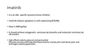 Imatinib
• It is an ABL specific tyrosine kinase inhibitor
• Imatinib induces apoptosis in cells expressing BCR/ABL
• Dose is 400mg/day
• It should achieve cytogenetic remission by 6months and molecular remission by
18 months
• Side effects-edema,pleural and pericardial
effusion,nausea,vomiting,diarrhoea,muscle cramps,skin rash,bone pain and
arthralgia.myelosuppression.
 