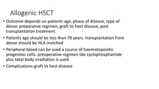 Allogenic HSCT
• Outcome depends on patients age, phase of disease, type of
donor, preparative regimen, graft Vs host disease, post
transplantation treatment
• Patients age should be less than 70 years. transplantation from
donor should be HLA matched
• Peripheral blood can be used a source of haemotopoietic
progenitor cells. preoperative regimen like cyclophosphamide
plus total body irradiation is used
• Complications-graft Vs host disease
 