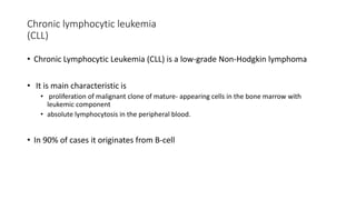 Chronic lymphocytic leukemia
(CLL)
• Chronic Lymphocytic Leukemia (CLL) is a low-grade Non-Hodgkin lymphoma
• It is main characteristic is
• proliferation of malignant clone of mature- appearing cells in the bone marrow with
leukemic component
• absolute lymphocytosis in the peripheral blood.
• In 90% of cases it originates from B-cell
 