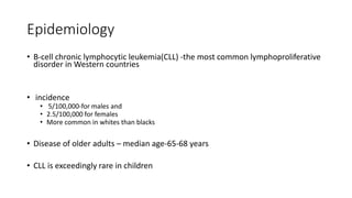 Epidemiology
• B-cell chronic lymphocytic leukemia(CLL) -the most common lymphoproliferative
disorder in Western countries
• incidence
• 5/100,000-for males and
• 2.5/100,000 for females
• More common in whites than blacks
• Disease of older adults – median age-65-68 years
• CLL is exceedingly rare in children
 
