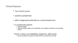 Clinical features
• has a chronic course
• could be asymptomatic
• often is diagnosed accidentally on a routine blood count
• In symptomatic patients
• Splenomegaly
• LAP-the lymph nodes are nontender, non matted or fixed to surrounding
tissue
• Rarely- malaise, easy fatigability, weight loss, night sweats
• these symptoms usually correlate with the overall tumor load
 