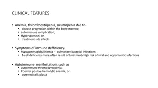 CLINICAL FEATURES
• Anemia, thrombocytopenia, neutropenia due to-
• disease progression within the bone marrow;
• autoimmune complication;
• Hypersplenism; or
• treatment side effects
• Symptoms of immune defficiency-
• hypogammaglobulinemia – pulmonary bacterial infections;
• T-cell deficiency-more often result of treatment- high risk of viral and opportinistic infections
• Autoimmune manifestations such as
• autoimmune thrombocytopenia,
• Coombs positive hemolytic anemia, or
• pure red cell aplasia
 