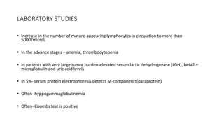 LABORATORY STUDIES
• Increase in the number of mature-appearing lymphocytes in circulation to more than
5000/microL
• In the advance stages – anemia, thrombocytopenia
• In patients with very large tumor burden-elevated serum lactic dehydrogenase (LDH), beta2 –
microglobulin and uric acid levels
• In 5%- serum protein electrophoresis detects M-components(paraprotein)
• Often- hyppogammaglobulinemia
• Often- Coombs test is positive
 