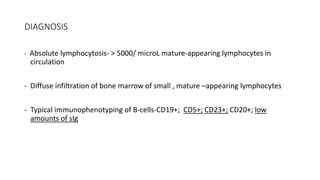 DIAGNOSIS
- Absolute lymphocytosis- > 5000/ microL mature-appearing lymphocytes in
circulation
- Diffuse infiltration of bone marrow of small , mature –appearing lymphocytes
- Typical immunophenotyping of B-cells-CD19+; CD5+; CD23+; CD20+; low
amounts of sIg
 